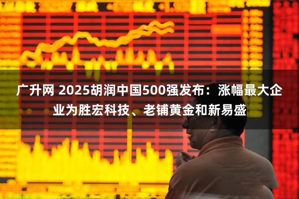 广升网 2025胡润中国500强发布：涨幅最大企业为胜宏科技、老铺黄金和新易盛